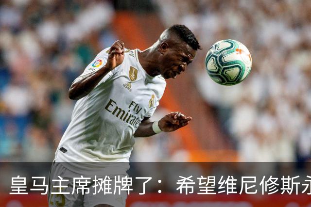 皇马主席摊牌了：希望维尼修斯永远留队