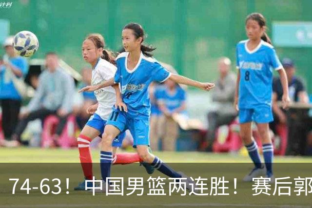 74-63！中国男篮两连胜！赛后郭士强直言赢球根源，说的一针见血